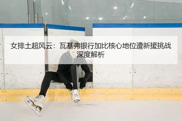女排土超风云：瓦基弗银行加比核心地位遭新援挑战深度解析 - yaxin